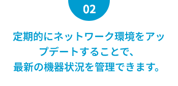定期的にネットワーク環境をアップデートすることで、最新の機器状況を管理できます。
