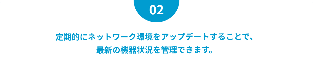 定期的にネットワーク環境をアップデートすることで、最新の機器状況を管理できます。